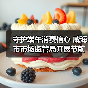 守护端午消费信心 威海市市场监管局开展节前食品安全检查