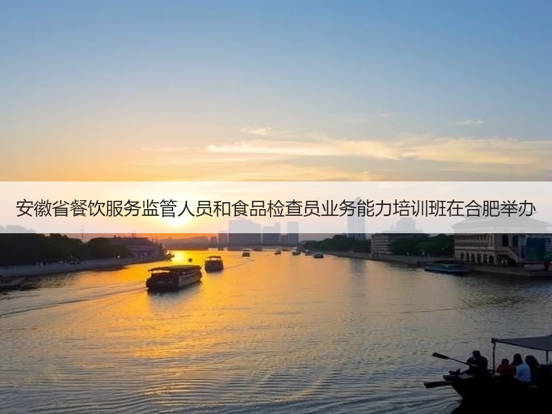 安徽省餐饮服务监管人员和食品检查员业务能力培训班在合肥举办