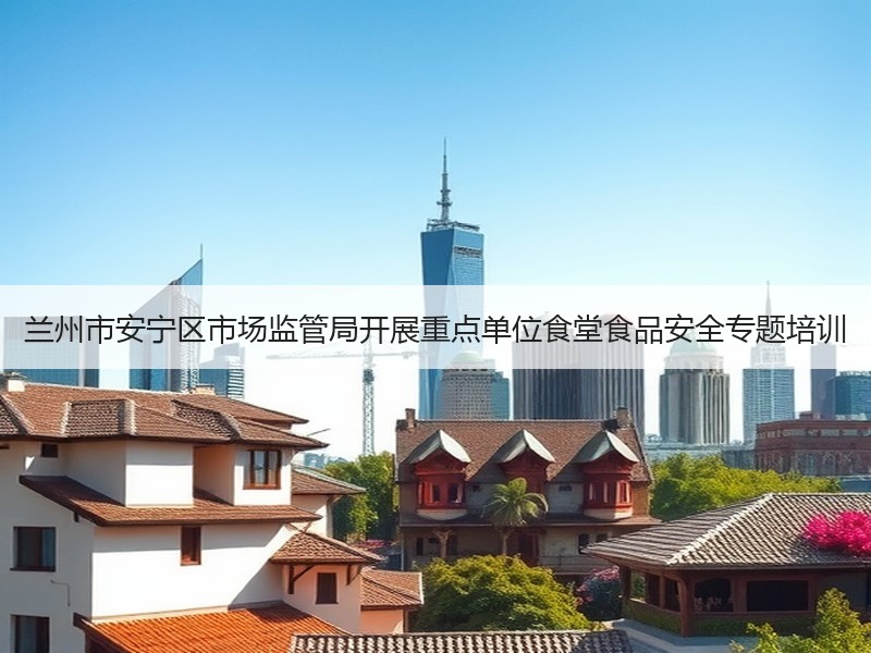 兰州市安宁区市场监管局开展重点单位食堂食品安全专题培训