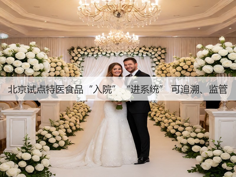 北京试点特医食品“入院”“进系统” 可追溯、监管