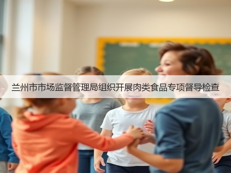 兰州市市场监督管理局组织开展肉类食品专项督导检查